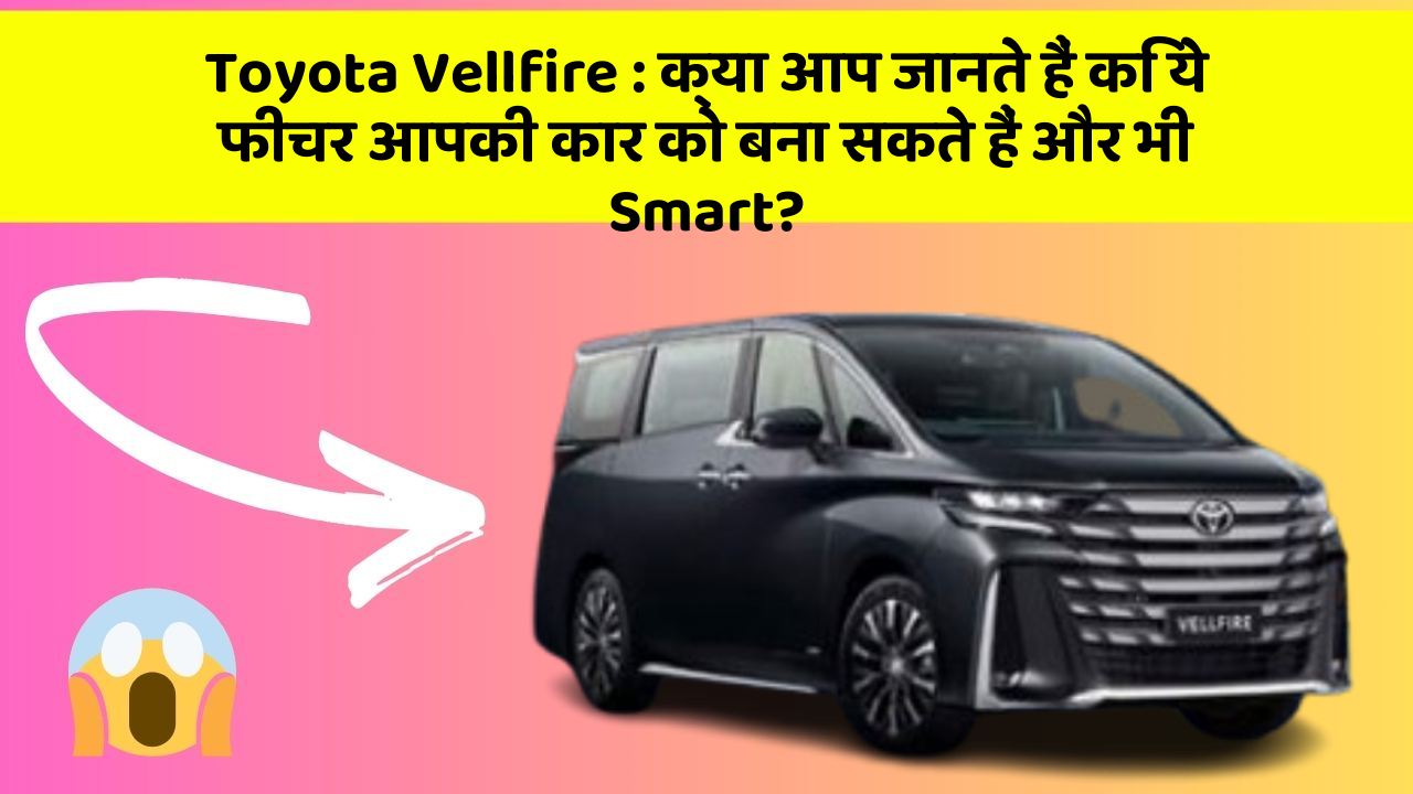 Toyota Vellfire: क्या आप जानते हैं कि ये फीचर आपकी कार को बना सकते हैं और भी Smart?